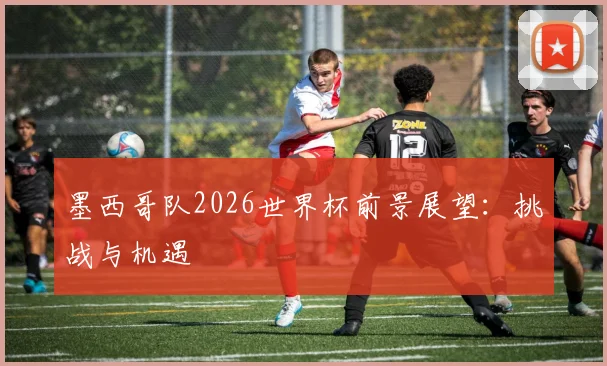 墨西哥队2026世界杯前景展望：挑战与机遇