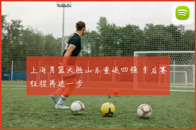 上海男篮大胜山东重返四强 季后赛征程再进一步