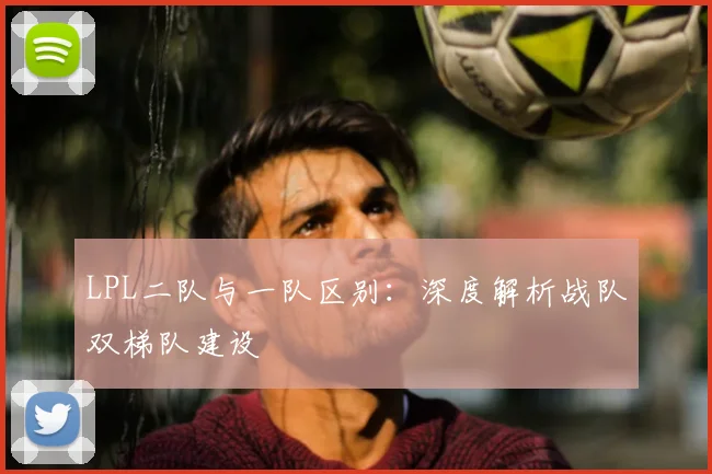 LPL二队与一队区别：深度解析战队双梯队建设