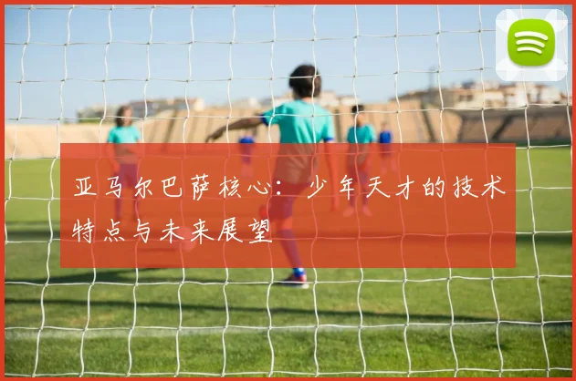 亚马尔巴萨核心：少年天才的技术特点与未来展望