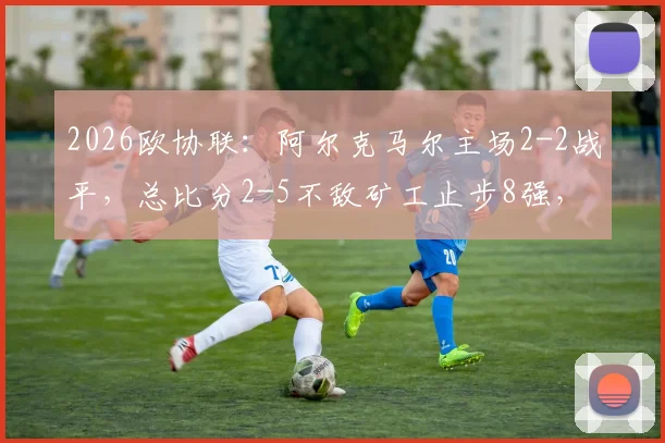 2026欧协联：阿尔克马尔主场2-2战平，总比分2-5不敌矿工止步8强，详细战况回顾