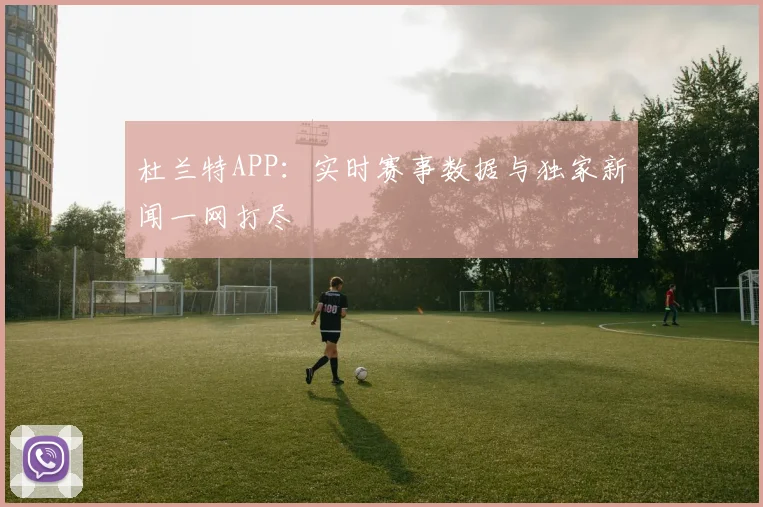 杜兰特APP：实时赛事数据与独家新闻一网打尽