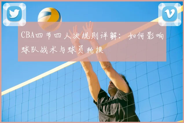 CBA四节四人次规则详解：如何影响球队战术与球员轮换
