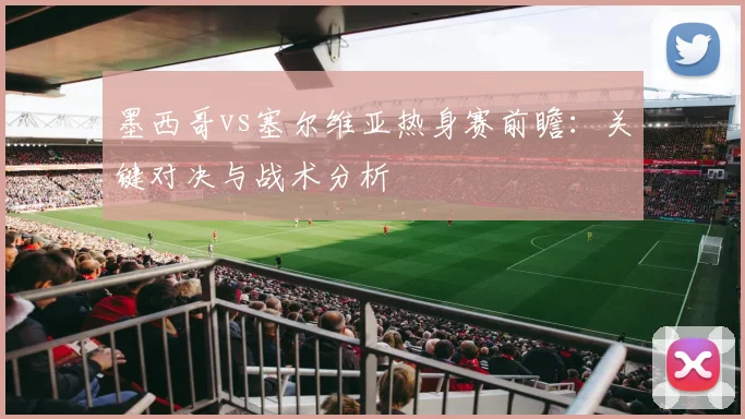 墨西哥vs塞尔维亚热身赛前瞻：关键对决与战术分析