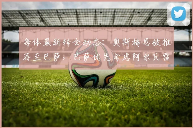 每体最新转会动态：奥斯梅恩被推荐至巴萨，巴萨优先考虑阿尔瓦雷斯且认为交易在2026年前可行