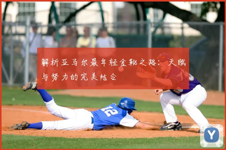 解析亚马尔最年轻金靴之路：天赋与努力的完美结合