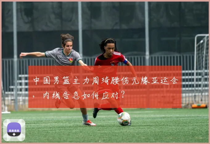 中国男篮主力周琦腰伤无缘亚运会，内线告急如何应对？