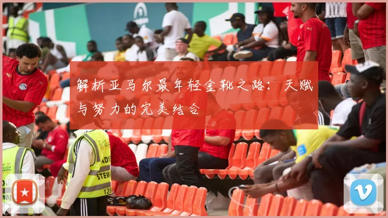 解析亚马尔最年轻金靴之路：天赋与努力的完美结合