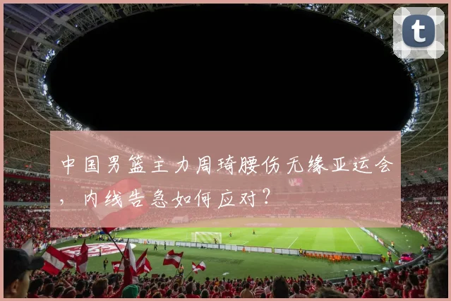 中国男篮主力周琦腰伤无缘亚运会，内线告急如何应对？