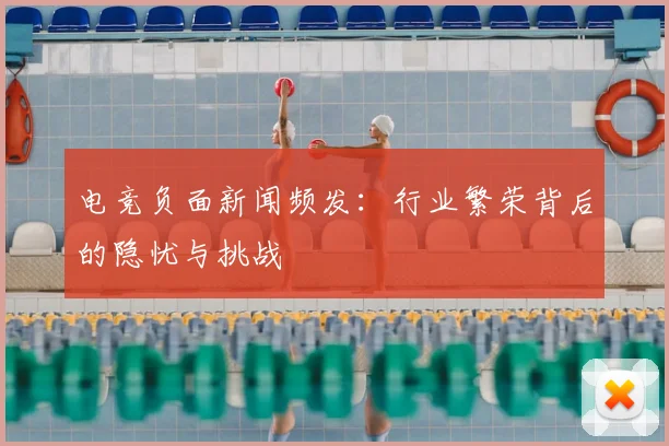 电竞负面新闻频发：行业繁荣背后的隐忧与挑战