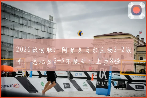 2026欧协联：阿尔克马尔主场2-2战平，总比分2-5不敌矿工止步8强，详细战况回顾