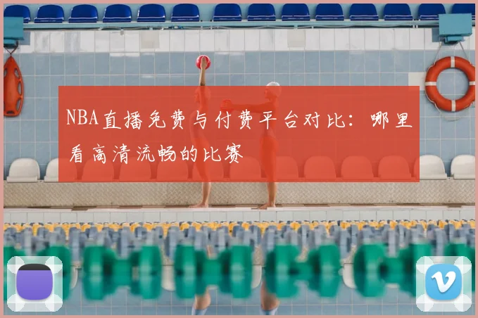 NBA直播免费与付费平台对比：哪里看高清流畅的比赛